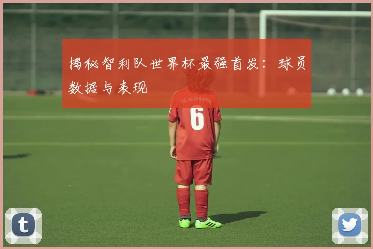 揭秘智利队世界杯最强首发:球员数据与表现